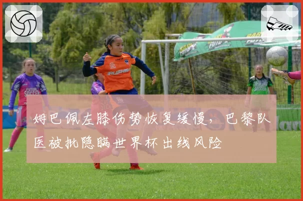 姆巴佩左膝伤势恢复缓慢，巴黎队医被批隐瞒世界杯出线风险