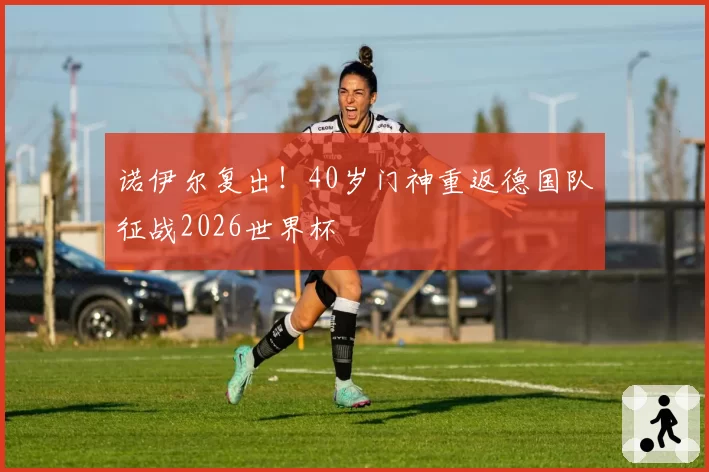 诺伊尔复出！40岁门神重返德国队征战2026世界杯
