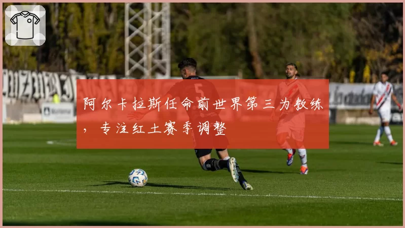 阿尔卡拉斯任命前世界第三为教练,专注红土赛季调整