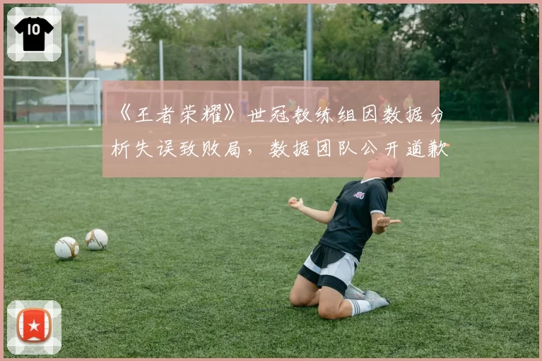 《王者荣耀》世冠教练组因数据分析失误致败局，数据团队公开道歉
