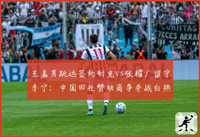 王嘉男跳远签约耐克vs张耀广留守李宁：中国田径赞助商争夺战白热化