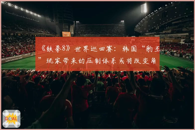 《铁拳8》世界巡回赛:韩国“豹王”玩家带来的压制体系或将改变角色梯队