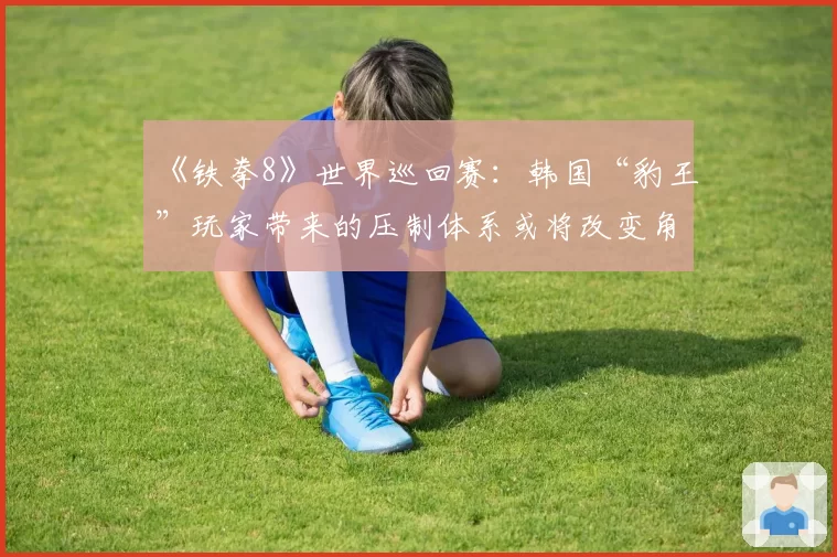 《铁拳8》世界巡回赛:韩国“豹王”玩家带来的压制体系或将改变角色梯队