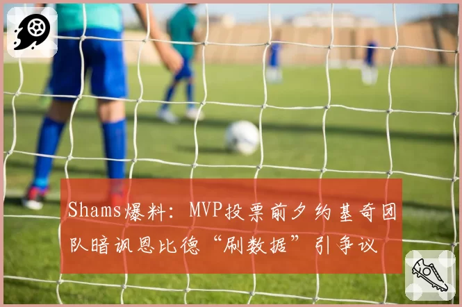 Shams爆料：MVP投票前夕约基奇团队暗讽恩比德“刷数据”引争议