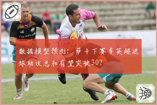 数据模型预测：萨卡下赛季英超进球助攻总和有望突破30？