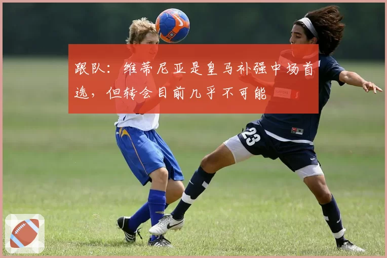 跟队：维蒂尼亚是皇马补强中场首选，但转会目前几乎不可能