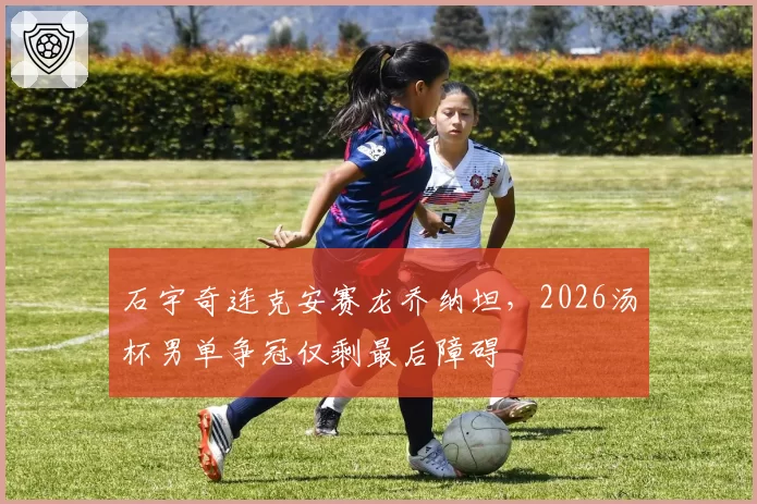 石宇奇连克安赛龙乔纳坦，2026汤杯男单争冠仅剩最后障碍