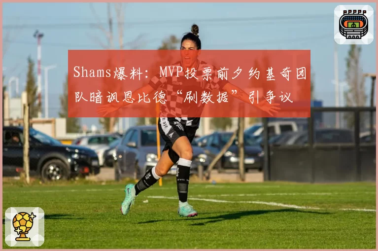 Shams爆料:MVP投票前夕约基奇团队暗讽恩比德“刷数据”引争议