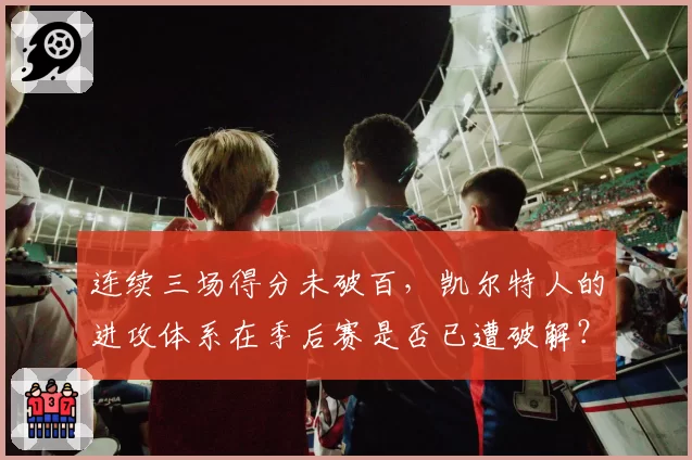连续三场得分未破百,凯尔特人的进攻体系在季后赛是否已遭破解?