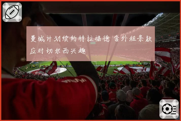 曼城计划续约特拉福德 含外租条款应对切尔西兴趣