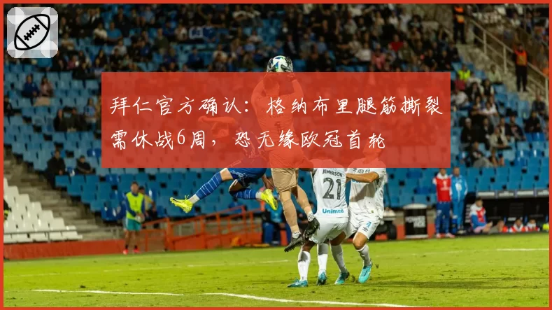 拜仁官方确认：格纳布里腿筋撕裂需休战6周，恐无缘欧冠首轮