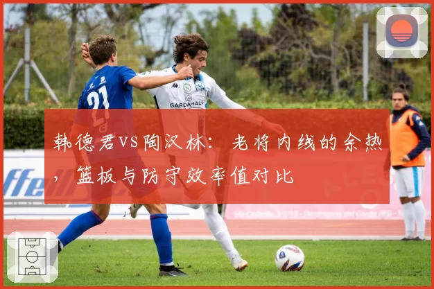 韩德君vs陶汉林:老将内线的余热,篮板与防守效率值对比