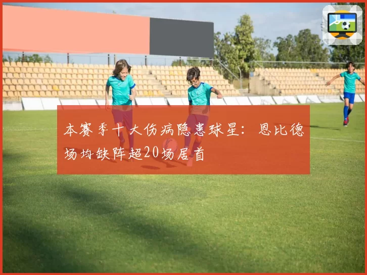 本赛季十大伤病隐患球星：恩比德场均缺阵超20场居首