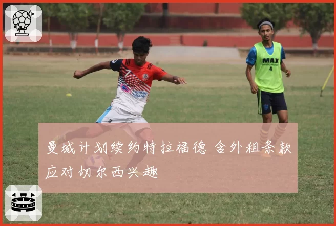 曼城计划续约特拉福德 含外租条款应对切尔西兴趣