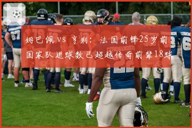 姆巴佩 vs 亨利：法国前锋25岁前国家队进球数已超越传奇前辈18球