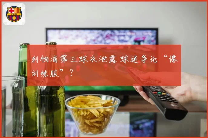 利物浦第三球衣泄露 球迷争论“像训练服”?