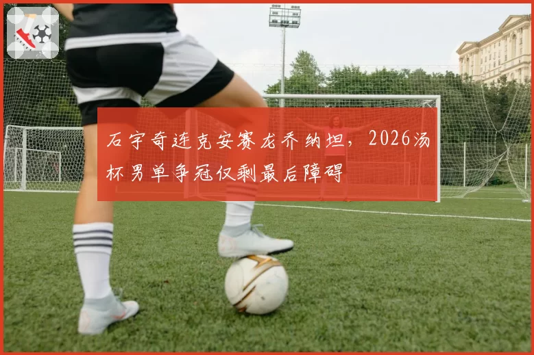 石宇奇连克安赛龙乔纳坦，2026汤杯男单争冠仅剩最后障碍