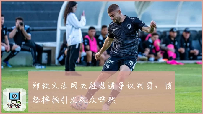 郑钦文法网决胜盘遭争议判罚，愤怒摔拍引发观众哗然