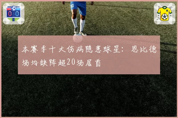 本赛季十大伤病隐患球星：恩比德场均缺阵超20场居首