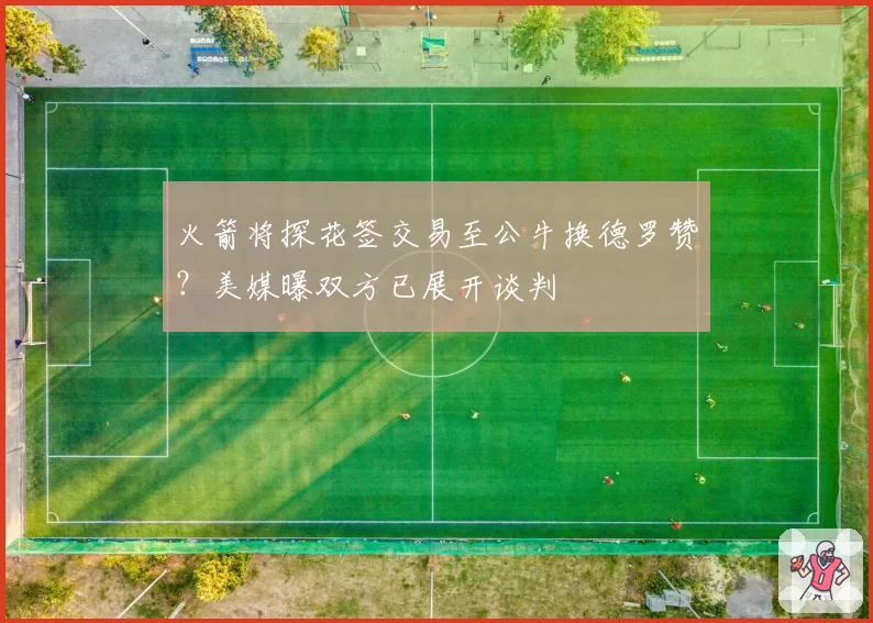 火箭将探花签交易至公牛换德罗赞？美媒曝双方已展开谈判