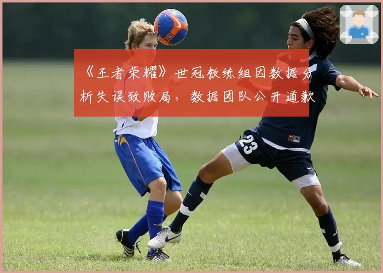《王者荣耀》世冠教练组因数据分析失误致败局，数据团队公开道歉