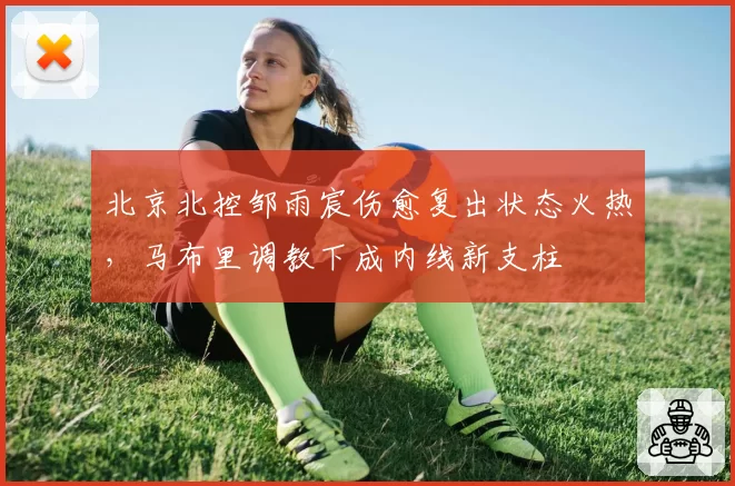 北京北控邹雨宸伤愈复出状态火热，马布里调教下成内线新支柱