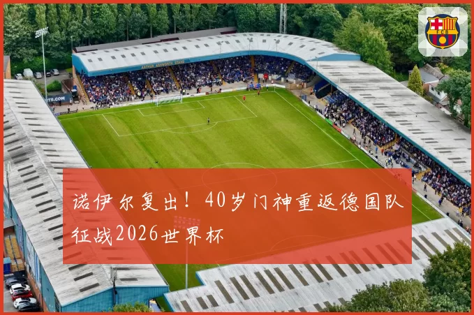 诺伊尔复出！40岁门神重返德国队征战2026世界杯
