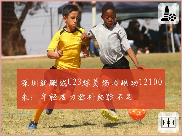 深圳新鹏城U23球员场均跑动12100米,年轻活力弥补经验不足