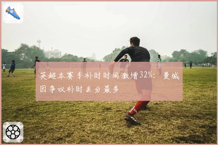 英超本赛季补时时间激增32%:曼城因争议补时丢分最多