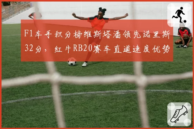 F1车手积分榜维斯塔潘领先诺里斯32分，红牛RB20赛车直道速度优势缩小引担忧
