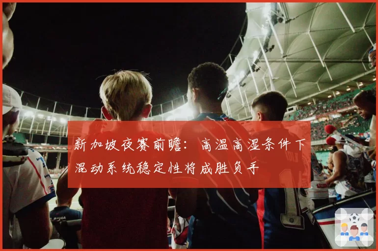 新加坡夜赛前瞻：高温高湿条件下混动系统稳定性将成胜负手