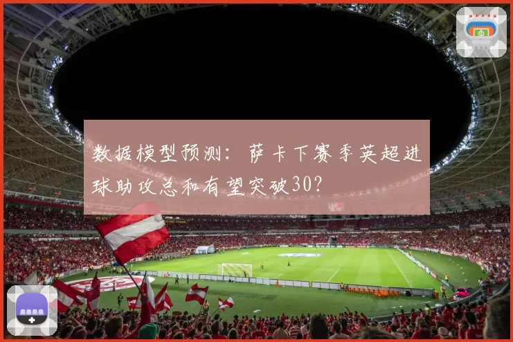 数据模型预测：萨卡下赛季英超进球助攻总和有望突破30？