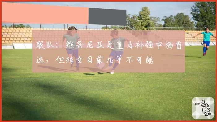 跟队：维蒂尼亚是皇马补强中场首选，但转会目前几乎不可能