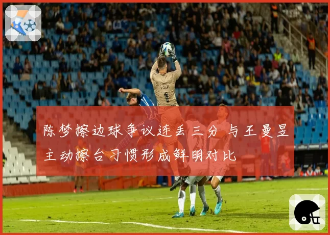 陈梦擦边球争议连丢三分 与王曼昱主动擦台习惯形成鲜明对比