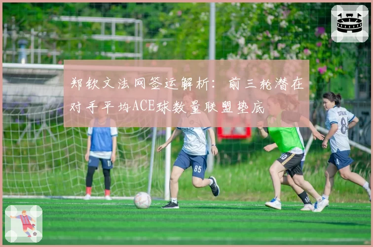 郑钦文法网签运解析：前三轮潜在对手平均ACE球数量联盟垫底