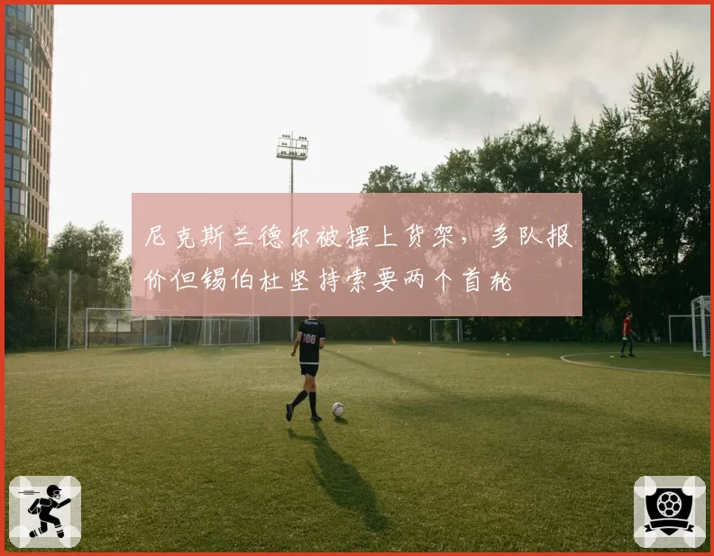 尼克斯兰德尔被摆上货架，多队报价但锡伯杜坚持索要两个首轮